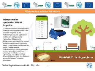 Démonstration
application SMART
Irrigation
La solution contient principalement
un kit de commande à distance des
vannes d’irrigation et des
motopompes via une application
mobile. Cet outil permet à
l’agriculteur d’épargner le
déplacement sur site et il lui permet
de définir des temps d’irrigations
précis. La deuxième composante du
projet c’est de faire de
l’échantillonnage sur des différents
niveaux de sols pour informer
l’agriculteur sur le pourcentage
d’humidité du sol. Ceci afin de savoir
la quantité d’eau d’irrigation
nécessaire.
Eléments de la solution: Agriculture
intelligente
33
Technologie de connectivité : 2G, LoRa
 