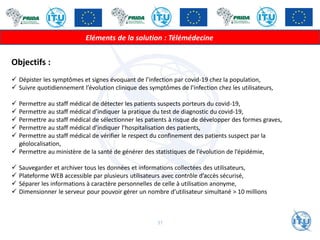 Eléments de la solution : Télémédecine
Objectifs :
✓ Dépister les symptômes et signes évoquant de l’infection par covid-19 chez la population,
✓ Suivre quotidiennement l’évolution clinique des symptômes de l’infection chez les utilisateurs,
✓ Permettre au staff médical de détecter les patients suspects porteurs du covid-19,
✓ Permettre au staff médical d’indiquer la pratique du test de diagnostic du covid-19,
✓ Permettre au staff médical de sélectionner les patients à risque de développer des formes graves,
✓ Permettre au staff médical d’indiquer l’hospitalisation des patients,
✓ Permettre au staff médical de vérifier le respect du confinement des patients suspect par la
géolocalisation,
✓ Permettre au ministère de la santé de générer des statistiques de l’évolution de l’épidémie,
✓ Sauvegarder et archiver tous les données et informations collectées des utilisateurs,
✓ Plateforme WEB accessible par plusieurs utilisateurs avec contrôle d’accès sécurisé,
✓ Séparer les informations à caractère personnelles de celle à utilisation anonyme,
✓ Dimensionner le serveur pour pouvoir gérer un nombre d’utilisateur simultané > 10 millions
37
 