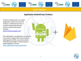 Outils Software
Application Android avec Firebase
Il faut tout d’abord avoir un compte
Google pour utiliser les service de
Firebase, il suffit juste de créer un
nouveau compte gratuitement.
Ensuite, visitez le site web de
Firebase:
https://firebase.google.com/
Pour développer une application sur Android,
il nous faut un logiciel d’environnement de
développement (IDE), nous allons utiliser
l’IDE officiel de Google « Android Studio »
téléchargeable sur ce lien:
https://developer.android.com/studio
45
 