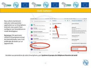 Nous allons maintenant
exécuter notre première
application sur un Smartphone
Android, mais avant il faut
configurer son Smartphone en
mode développeur.
Remarque: On peut aussi
utiliser le Smartphone virtuel
de Android Studio, mais il est
préférable de tester sur un
appareil réel.
Accédez aux paramètres de votre Smartphone, puis Système>A propos de téléphone>Numéro de build
Outils Software
52
 
