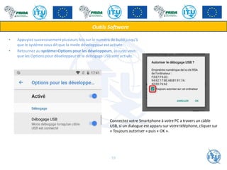• Appuyiez successivement plusieurs fois sur le numéro de build jusqu’à
que le système vous dit que la mode développeur est activée.
• Retournez au système>Options pour les développeurs, assurez vous
que les Options pour développeur et le débogage USB sont activés.
Outils Software
Connectez votre Smartphone à votre PC a travers un câble
USB, si un dialogue est apparu sur votre téléphone, cliquer sur
« Toujours autoriser » puis « OK ».
53
 