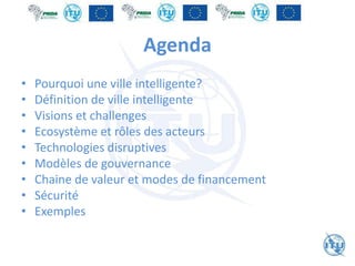 Agenda
• Pourquoi une ville intelligente?
• Définition de ville intelligente
• Visions et challenges
• Ecosystème et rôles des acteurs
• Technologies disruptives
• Modèles de gouvernance
• Chaine de valeur et modes de financement
• Sécurité
• Exemples
 