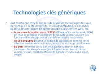 Technologies clés génériques
• L‘IoT fonctionne avec le support de plusieurs technologies tels que
les réseaux de capteurs sans fil, le Cloud Computing, les analyses
Big Data, les protocoles de communication, les services web, etc.
– Les réseaux de capteurs sans fil RCSF: (Wireless Sensor Network, WSN)
Un RCSF se compose d‘un nombre de Noeuds-Capteurs qui ont des
fonctionnalités de capturer et traiter/transmettre les données.
– Cloud Computing : fournit un espace de stockage de données IoT et
offre des services de visualisation, analyse et archivage des données.
– Big Data : offre des outils d‘analyse avancées pour les données
massives collectées par les objets IoT selon leurs caractéristiques :
volume, vitesse, variabilité (forme de données : texte, audio, video,
image).
 