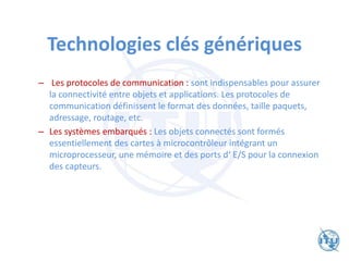 Technologies clés génériques
– Les protocoles de communication : sont indispensables pour assurer
la connectivité entre objets et applications. Les protocoles de
communication définissent le format des données, taille paquets,
adressage, routage, etc.
– Les systèmes embarqués : Les objets connectés sont formés
essentiellement des cartes à microcontrôleur intégrant un
microprocesseur, une mémoire et des ports d‘ E/S pour la connexion
des capteurs.
 