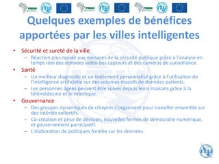 Quelques exemples de bénéfices
apportées par les villes intelligentes
• Sécurité et sureté de la ville
– Réaction plus rapide aux menaces de la sécurité publique grâce à l'analyse en
temps réel des données vidéo des capteurs et des caméras de surveillance.
• Santé
– Un meilleur diagnostic et un traitement personnalisé grâce à l’utilisation de
l'intelligence artificielle sur des volumes massifs de données patients.
– Les personnes âgées peuvent être suives depuis leurs maisons grâce à la
télémédecine et le robotique.
• Gouvernance
– Des groupes dynamiques de citoyens s'organisent pour travailler ensemble sur
des intérêts collectifs.
– Co-création et prise de décision, nouvelles formes de démocratie numérique,
et gouvernement participatif.
– L'élaboration de politiques fondée sur les données.
 