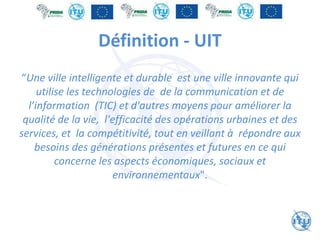 Définition - UIT
“Une ville intelligente et durable est une ville innovante qui
utilise les technologies de de la communication et de
l’information (TIC) et d'autres moyens pour améliorer la
qualité de la vie, l'efficacité des opérations urbaines et des
services, et la compétitivité, tout en veillant à répondre aux
besoins des générations présentes et futures en ce qui
concerne les aspects économiques, sociaux et
environnementaux".
 