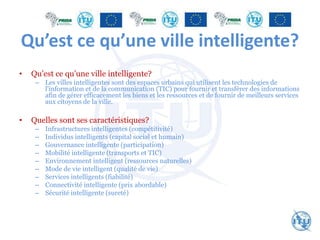 Qu’est ce qu’une ville intelligente?
• Qu’est ce qu’une ville intelligente?
– Les villes intelligentes sont des espaces urbains qui utilisent les technologies de
l'information et de la communication (TIC) pour fournir et transférer des informations
afin de gérer efficacement les biens et les ressources et de fournir de meilleurs services
aux citoyens de la ville.
• Quelles sont ses caractéristiques?
– Infrastructures intelligentes (compétitivité)
– Individus intelligents (capital social et humain)
– Gouvernance intelligente (participation)
– Mobilité intelligente (transports et TIC)
– Environnement intelligent (ressources naturelles)
– Mode de vie intelligent (qualité de vie)
– Services intelligents (fiabilité)
– Connectivité intelligente (prix abordable)
– Sécurité intelligente (sureté)
 