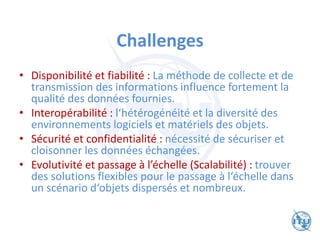 Challenges
• Disponibilité et fiabilité : La méthode de collecte et de
transmission des informations influence fortement la
qualité des données fournies.
• Interopérabilité : l‘hétérogénéité et la diversité des
environnements logiciels et matériels des objets.
• Sécurité et confidentialité : nécessité de sécuriser et
cloisonner les données échangées.
• Evolutivité et passage à l’échelle (Scalabilité) : trouver
des solutions flexibles pour le passage à l‘échelle dans
un scénario d‘objets dispersés et nombreux.
 