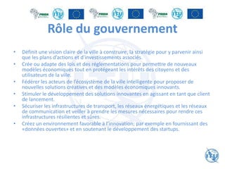 Rôle du gouvernement
• Définit une vision claire de la ville à construire, la stratégie pour y parvenir ainsi
que les plans d’actions et d’investissements associés.
• Crée ou adapte des lois et des réglementations pour permettre de nouveaux
modèles économiques tout en protégeant les intérêts des citoyens et des
utilisateurs de la ville.
• Fédérer les acteurs de l’écosystème de la ville intelligente pour proposer de
nouvelles solutions créatives et des modèles économiques innovants.
• Stimuler le développement des solutions innovantes en agissant en tant que client
de lancement.
• Sécuriser les infrastructures de transport, les réseaux énergétiques et les réseaux
de communication et veiller à prendre les mesures nécessaires pour rendre ces
infrastructures résilientes et sûres.
• Créez un environnement favorable à l’innovation; par exemple en fournissant des
«données ouvertes» et en soutenant le développement des startups.
 