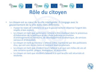 Rôle du citoyen
• Le citoyen est au cœur de la ville intelligente. Il s'engage avec le
gouvernement de la ville dans rôles différents:
– Il paye les taxes et s'attend à ce que le gouvernement dépense l'argent des
impôts à bon escient.
– Le citoyen en tant que partenaire s'attend à être impliqué dans le processus
d'élaboration de la politique et des choix judicieux en matière
d'aménagement du territoire, de développement économique, de services
sociaux et d'éducation.
– Le citoyen en tant qu'électeur s'attend à être représenté par des politiciens
élus, qui ont une vision claire et tiennent leurs promesses.
– Le citoyen en tant que résident local s'attend à ce que son milieu de vie ait
une certaine qualité: propre, écologique, et accessible.
– Le citoyen en tant que résident s’attend à ce que sa ville soit sécurisée et
résilente.
 