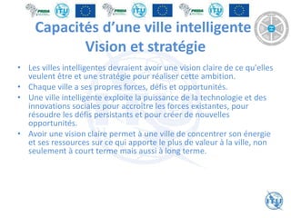 Capacités d’une ville intelligente:
Vision et stratégie
• Les villes intelligentes devraient avoir une vision claire de ce qu'elles
veulent être et une stratégie pour réaliser cette ambition.
• Chaque ville a ses propres forces, défis et opportunités.
• Une ville intelligente exploite la puissance de la technologie et des
innovations sociales pour accroître les forces existantes, pour
résoudre les défis persistants et pour créer de nouvelles
opportunités.
• Avoir une vision claire permet à une ville de concentrer son énergie
et ses ressources sur ce qui apporte le plus de valeur à la ville, non
seulement à court terme mais aussi à long terme.
 