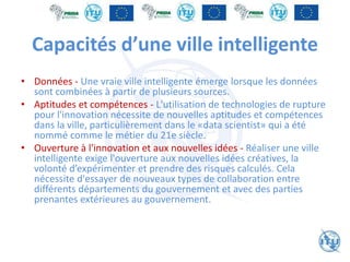 Capacités d’une ville intelligente
• Données - Une vraie ville intelligente émerge lorsque les données
sont combinées à partir de plusieurs sources.
• Aptitudes et compétences - L'utilisation de technologies de rupture
pour l'innovation nécessite de nouvelles aptitudes et compétences
dans la ville, particulièrement dans le «data scientist» qui a été
nommé comme le métier du 21e siècle.
• Ouverture à l'innovation et aux nouvelles idées - Réaliser une ville
intelligente exige l'ouverture aux nouvelles idées créatives, la
volonté d’expérimenter et prendre des risques calculés. Cela
nécessite d'essayer de nouveaux types de collaboration entre
différents départements du gouvernement et avec des parties
prenantes extérieures au gouvernement.
 