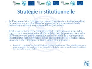 Stratégie institutionnelle
• Le Programme Ville Intelligente a besoin d’une structure institutionnelle et
de gouvernance pour équilibrer les approches de gouvernance à la fois
descendantes (bottom-up) et ascendantes (top-down).
• Il est important de gérer un bon équilibre de gouvernance au niveau des
communes et au niveau national afin de briser les cloisonnements entre les
différents services gouvernementaux et de tirer profit de la synergie entre
les différentes parties prenantes (telles que les universités, le secteur privé,
la société civile et les gouvernements locaux et municipaux).
– Exemple : création d’un Comité National de Coordination des Villes Intelligentes qui a
pour surmonter les barrières et les obstacles et de faire en sorte que les succès puissent
être assimilés et reproduits.
 