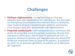 Challenges
• Politique réglementaire : la réglementation n’est pas
adaptée pour des applications IoT spécifiques. Par exemple,
les entreprises investissent énormément dans ce domaine,
mais l’autorisation de circulation des voitures autonomes
n'est toujours pas clair du point de vue réglementaire.
• Propriété intellectuelle : Une compréhension commune des
droits de propriété entre les parties prenantes devrait être
clairement défini pour libérer tout le potentiel de l'IoT. La
question demeure ouverte, par exemple dans les dispositifs
médicaux implantés dans le corps d'un patient, la question
du droit sur le données générées, le patient ou le fabricant
de l'appareil.
 