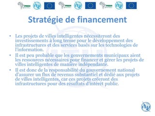 Stratégie de financement
• Les projets de villes intelligentes nécessiteront des
investissements à long terme pour le développement des
infrastructures et des services basés sur les technologies de
l'information.
• Il est peu probable que les gouvernements municipaux aient
les ressources nécessaires pour financer et gérer les projets de
villes intelligentes de manière indépendante.
• Il est donc de la responsabilité du gouvernement national
d'assurer un flux de revenus substantiel et dédié aux projets
de villes intelligentes, car ces projets créeront des
infrastructures pour des résultats d'intérêt public.
 