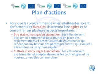 Plan d’actions
• Pour que les programmes de villes intelligentes soient
performants et durables, ils devront être agiles et se
concentrer sur plusieurs aspects importants :
– Être stable, mais pas en stagnation : Les villes doivent
évoluer en permanence pour mettre en place des
réglementations et des structures de gouvernance qui
répondent aux besoins des parties prenantes, qui évoluent
elles-mêmes à un rythme rapide.
– Cultiver et encourager l'innovation : Les villes doivent
expérimenter et adopter de nouvelles technologies et de
nouveaux modèles commerciaux.
 