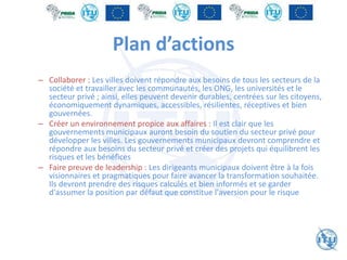 Plan d’actions
– Collaborer : Les villes doivent répondre aux besoins de tous les secteurs de la
société et travailler avec les communautés, les ONG, les universités et le
secteur privé ; ainsi, elles peuvent devenir durables, centrées sur les citoyens,
économiquement dynamiques, accessibles, résilientes, réceptives et bien
gouvernées.
– Créer un environnement propice aux affaires : Il est clair que les
gouvernements municipaux auront besoin du soutien du secteur privé pour
développer les villes. Les gouvernements municipaux devront comprendre et
répondre aux besoins du secteur privé et créer des projets qui équilibrent les
risques et les bénéfices
– Faire preuve de leadership : Les dirigeants municipaux doivent être à la fois
visionnaires et pragmatiques pour faire avancer la transformation souhaitée.
Ils devront prendre des risques calculés et bien informés et se garder
d'assumer la position par défaut que constitue l'aversion pour le risque
 