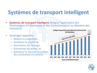 Systèmes de transport intelligent
• Systèmes de transport intelligent désigne l’application des
Technologies d’Information et des Communication au domaine des
transports
• Avantages apportés:
– Réduire la congestion
– Améliorer la qualité de l'environnement
– Economiser de l'énergie
– Economiser du temps, et
– Améliorer la sécurité et confort
des conducteurs et piétons
 