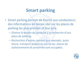 Smart parking
• Smart parking permet de fournir aux conducteurs
des informations en temps réel sur les places de
parking les plus proches et leur prix.
– Elimine le besoin de conduire à la recherche d'une
place de parking.
– Recherchez d'autres options (par exemple, autre
heure, transport public) en cas ou les places de
stationnement de proximité sont occupées.
 