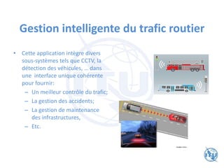 Gestion intelligente du trafic routier
• Cette application intègre divers
sous-systèmes tels que CCTV, la
détection des véhicules, … dans
une interface unique cohérente
pour fournir:
– Un meilleur contrôle du trafic;
– La gestion des accidents;
– La gestion de maintenance
des infrastructures,
– Etc.
 
