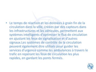 • Le temps de réaction et les données à grain fin de la
circulation dans la ville, créées par des capteurs dans
les infrastructures et les véhicules, permettent aux
systèmes intelligents d'optimiser le flux de circulation
en ajustant les feux de signalisation et d'autres
signaux.Les systèmes de contrôle de la circulation
peuvent également être utilisés pour guider les
services d'urgence comme les ambulances à travers le
trafic en repérant les feux de circulation les plus
rapides, en gardant les ponts fermés.
 