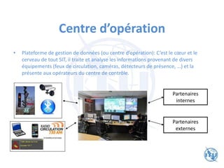 Centre d’opération
• Plateforme de gestion de données (ou centre d’opération): C’est le cœur et le
cerveau de tout SIT, il traite et analyse les informations provenant de divers
équipements (feux de circulation, caméras, détecteurs de présence, …) et la
présente aux opérateurs du centre de contrôle.
Partenaires
internes
Partenaires
externes
 