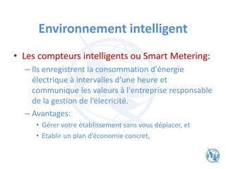 Environnement intelligent
• Les compteurs intelligents ou Smart Metering:
– Ils enregistrent la consommation d'énergie
électrique à intervalles d'une heure et
communique les valeurs à l'entreprise responsable
de la gestion de l’élecricité.
– Avantages:
• Gérer votre établissement sans vous déplacer, et
• Etablir un plan d’économie concret,
 