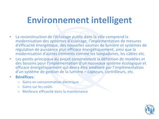 Environnement intelligent
• La reconstruction de l’éclairage public dans la ville comprend la
modernisation des systèmes d’éclairage, l’implémentation de mesures
d’efficacité énergétique, des nouvelles sources de lumière et systèmes de
régulation de puissance plus efficace énergétiquement, ainsi que la
modernisation d’autres éléments comme les lampadaires, les câbles etc.
• Les points principaux du projet comprennent la définition de modèles et
des besoins pour l’implémentation d’un nouveaux système écologique et
efficace énergétiquement qui devra être amélioré par l’implémentation
d’un système de gestion de la lumière – capteurs, contrôleurs, etc.
• Bénéfices:
– Gains en consommation électrique
– Gains sur les coûts
– Meilleure efficacité dans la maintenance
 