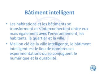Bâtiment intelligent
• Les habitations et les bâtiments se
transforment et s’interconnectent entre eux
mais également avec l’environnement, les
habitants, le quartier et la ville.
• Maillon clé de la ville intelligente, le bâtiment
intelligent est le lieu de nombreuses
expérimentations ou se conjuguent le
numérique et la durabilité.
 