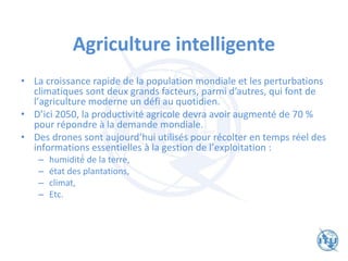 Agriculture intelligente
• La croissance rapide de la population mondiale et les perturbations
climatiques sont deux grands facteurs, parmi d’autres, qui font de
l’agriculture moderne un défi au quotidien.
• D’ici 2050, la productivité agricole devra avoir augmenté de 70 %
pour répondre à la demande mondiale.
• Des drones sont aujourd’hui utilisés pour récolter en temps réel des
informations essentielles à la gestion de l’exploitation :
– humidité́ de la terre,
– état des plantations,
– climat,
– Etc.
 