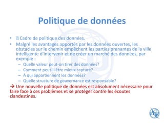 Politique de données
• Cadre de politique des données.
• Malgré les avantages apportés par les données ouvertes, les
obstacles sur le chemin empêchent les parties prenantes de la ville
intelligente d'intervenir et de créer un marché des données, par
exemple :
– Quelle valeur peut-on tirer des données?
– Comment peut-il être mieux capturé?
– À qui appartiennent les données?
– Quelle structure de gouvernance est responsable?
→ Une nouvelle politique de données est absolument nécessaire pour
faire face à ces problèmes et se protéger contre les écoutes
clandestines.
 