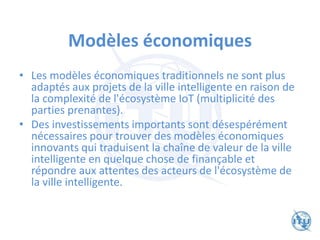Modèles économiques
• Les modèles économiques traditionnels ne sont plus
adaptés aux projets de la ville intelligente en raison de
la complexité de l'écosystème IoT (multiplicité des
parties prenantes).
• Des investissements importants sont désespérément
nécessaires pour trouver des modèles économiques
innovants qui traduisent la chaîne de valeur de la ville
intelligente en quelque chose de finançable et
répondre aux attentes des acteurs de l'écosystème de
la ville intelligente.
 
