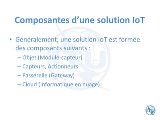 Composantes d’une solution IoT
• Généralement, une solution IoT est formée
des composants suivants :
– Objet (Module-capteur)
– Capteurs, Actionneurs
– Passerelle (Gateway)
– Cloud (Informatique en nuage)
 