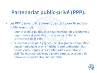 Partenariat public-privé (PPP).
• Les PPP peuvent être bénéfiques tant pour le secteur
public que privé.
– Pour le secteur public, cela peut entraîner des économies
importantes et peut être un moyen de renforcer
l’attractivité de la ville.
– Le secteur privé peut gagner une plus grande coopération
gouvernementale et une meilleure compréhension des
besoins locaux grâce à ces partenariats, accroître sa
visibilité internationale et, par conséquent, accéder à de
nouvelles opportunités commerciale
 