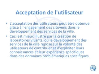 Acceptation de l'utilisateur
• L'acceptation des utilisateurs peut être obtenue
grâce à l'engagement des citoyens dans le
développement des services de la ville.
• Ceci est mieux illustré par la création de
laboratoires vivants, où le développement des
services de la ville repose sur la volonté des
utilisateurs de contribuer et d'exploiter leurs
connaissances et leur expérience spécifiques
dans des domaines problématiques spécifiques.
 
