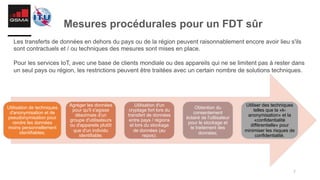 7
Mesures procédurales pour un FDT sûr
Les transferts de données en dehors du pays ou de la région peuvent raisonnablement encore avoir lieu s'ils
sont contractuels et / ou techniques des mesures sont mises en place.
Pour les services IoT, avec une base de clients mondiale ou des appareils qui ne se limitent pas à rester dans
un seul pays ou région, les restrictions peuvent être traitées avec un certain nombre de solutions techniques.
Utilisation de techniques
d'anonymisation et de
pseudonymisation pour
rendre les données
moins personnellement
identifiables;
Agréger les données
pour qu'il s'agisse
désormais d'un
groupe d'utilisateurs
ou d'appareils plutôt
que d'un individu
identifiable;
Utilisation d'un
cryptage fort lors du
transfert de données
entre pays / régions
et lors du stockage
de données (au
repos);
Obtention du
consentement
éclairé de l'utilisateur
pour le stockage et
le traitement des
données;
Utiliser des techniques
telles que la «k-
anonymisation» et la
«confidentialité
différentielle» pour
minimiser les risques de
confidentialité.
 