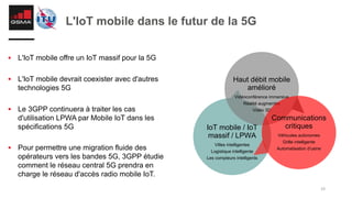 19
L'IoT mobile dans le futur de la 5G
§ L'IoT mobile offre un IoT massif pour la 5G
§ L'IoT mobile devrait coexister avec d'autres
technologies 5G
§ Le 3GPP continuera à traiter les cas
d'utilisation LPWA par Mobile IoT dans les
spécifications 5G
§ Pour permettre une migration fluide des
opérateurs vers les bandes 5G, 3GPP étudie
comment le réseau central 5G prendra en
charge le réseau d'accès radio mobile IoT.
IoT mobile / IoT
massif / LPWA
Villes intelligentes
Logistique intelligente
Les compteurs intelligents
Haut débit mobile
amélioré
Vidéoconférence immersive
Réalité augmentée
Vidéo 3D
Communications
critiques
Véhicules autonomes
Grille intelligente
Automatisation d'usine
 