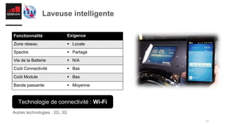 27
Laveuse intelligente
Autres technologies : 2G, 3G
Fonctionnalité Exigence
Zone réseau § Locale
Spectre § Partagé
Vie de la Batterie § N/A
Coût Connectivité § Bas
Coût Module § Bas
Bande passante § Moyenne
Technologie de connectivité : Wi-Fi
 