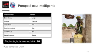 31
Pompe à eau intelligente
Autre technologie: LPWA
Fonctionnalité Exigence
Zone réseau § Large
Spectre § Partagé
Vie Batterie § N/A
Coût Connectivité § Bas
Coût Module § Bas
Bande Passante § Basse
Technologie de connectivité : 2G
 