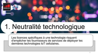 35
1. Neutralité technologique
Les licences spécifiques à une technologie risquent
d'empêcher les fournisseurs de services de déployer les
dernières technologies IoT cellulaires.
 