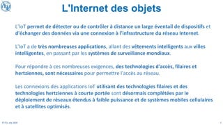 2
© ITU, July 2020
L'IoT permet de détecter ou de contrôler à distance un large éventail de dispositifs et
d'échanger des données via une connexion à l'infrastructure du réseau Internet.
L'IoT a de très nombreuses applications, allant des vêtements intelligents aux villes
intelligentes, en passant par les systèmes de surveillance mondiaux.
Pour répondre à ces nombreuses exigences, des technologies d'accès, filaires et
hertziennes, sont nécessaires pour permettre l'accès au réseau.
Les connexions des applications IoT utilisant des technologies filaires et des
technologies hertziennes à courte portée sont désormais complétées par le
déploiement de réseaux étendus à faible puissance et de systèmes mobiles cellulaires
et à satellites optimisés.
L'Internet des objets
 