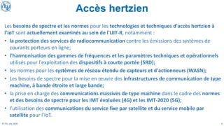 3
© ITU, July 2020
Les besoins de spectre et les normes pour les technologies et techniques d'accès hertzien à
l'IoT sont actuellement examinés au sein de l'UIT-R, notamment :
• la protection des services de radiocommunication contre les émissions des systèmes de
courants porteurs en ligne;
• l'harmonisation des gammes de fréquences et les paramètres techniques et opérationnels
utilisés pour l'exploitation des dispositifs à courte portée (SRD);
• les normes pour les systèmes de réseau étendu de capteurs et d'actionneurs (WASN);
• Les besoins de spectre pour la mise en œuvre des infrastructures de communication de type
machine, à bande étroite et large bande;
• la prise en charge des communications massives de type machine dans le cadre des normes
et des besoins de spectre pour les IMT évoluées (4G) et les IMT-2020 (5G);
• l'utilisation des communications du service fixe par satellite et du service mobile par
satellite pour l'IoT.
Accès hertzien
 