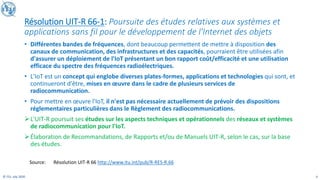 4
© ITU, July 2020
Résolution UIT-R 66-1: Poursuite des études relatives aux systèmes et
applications sans fil pour le développement de l'Internet des objets
• Différentes bandes de fréquences, dont beaucoup permettent de mettre à disposition des
canaux de communication, des infrastructures et des capacités, pourraient être utilisées afin
d'assurer un déploiement de l'IoT présentant un bon rapport coût/efficacité et une utilisation
efficace du spectre des fréquences radioélectriques.
• L'IoT est un concept qui englobe diverses plates-formes, applications et technologies qui sont, et
continueront d'être, mises en œuvre dans le cadre de plusieurs services de
radiocommunication.
• Pour mettre en œuvre l'IoT, il n'est pas nécessaire actuellement de prévoir des dispositions
réglementaires particulières dans le Règlement des radiocommunications.
➢L'UIT-R poursuit ses études sur les aspects techniques et opérationnels des réseaux et systèmes
de radiocommunication pour l'IoT.
➢Élaboration de Recommandations, de Rapports et/ou de Manuels UIT-R, selon le cas, sur la base
des études.
Source: Résolution UIT-R 66 http://www.itu.int/pub/R-RES-R.66
 