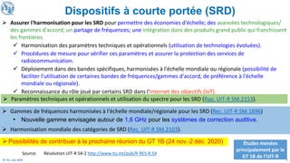 7
© ITU, July 2020
➢ Assurer l'harmonisation pour les SRD pour permettre des économies d'échelle; des avancées technologiques/
des gammes d'accord; un partage de fréquences; une intégration dans des produits grand public qui franchissent
les frontières.
✓ Harmonisation des paramètres techniques et opérationnels (utilisation de technologies évoluées).
✓ Procédures de mesure pour vérifier ces paramètres et assurer la protection des services de
radiocommunication.
✓ Déploiement dans des bandes spécifiques, harmonisées à l'échelle mondiale ou régionale (possibilité de
faciliter l'utilisation de certaines bandes de fréquences/gammes d'accord, de préférence à l'échelle
mondiale ou régionale).
✓ Reconnaissance du rôle joué par certains SRD dans l'Internet des objectifs (IoT).
➢ Gammes de fréquences harmonisées à l'échelle mondiale/régionale pour les SRD (Rec. UIT-R SM.1896)
➢ Harmonisation mondiale des catégories de SRD (Rec. UIT-R SM.2103).
➢ Paramètres techniques et opérationnels et utilisation du spectre pour les SRD (Rap. UIT-R SM.2153).
Source: Résolution UIT-R 54-2 http://www.itu.int/pub/R-RES-R.54
Études menées
principalement par le
GT 1B de l'UIT-R
Dispositifs à courte portée (SRD)
• Nouvelle gamme envisagée autour de 1,6 GHz pour les systèmes de correction auditive.
➢Possibilités de contribuer à la prochaine réunion du GT 1B (24 nov.-2 déc. 2020)
 
