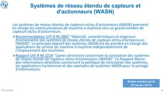 10
© ITU, July 2020
Les systèmes de réseau étendu de capteurs et/ou d'actionneurs (WASN) prennent
en charge les communications de machine à machine vers un grand nombre de
capteurs et/ou d'actionneurs.
➢Recommandation UIT-R M.2002 “Objectifs, caractéristiques et exigences
fonctionnelles des systèmes de réseau étendu de capteurs et/ou d'actionneurs
(WASN)”. Le principal objectif des systèmes WASN est de prendre en charge des
applications de service de machine à machine indépendamment de
l'emplacement des machines.
➢Rapport UIT-R M.2224 “Lignes directrices concernant la conception des systèmes
de réseau étendu de capteurs et/ou d'actionneurs (WASN)”. Ce Rapport donne
des informations détaillées concernant la politique de conception des systèmes,
les applications hertziennes et des exemples de systèmes WASN pour le partage
d'informations.
Études menées par le
GT 5A de l'UIT-R
Systèmes de réseau étendu de capteurs et
d'actionneurs (WASN)
 