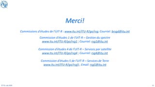 21
© ITU, July 2020
Merci!
Commissions d'études de l'UIT-R : www.itu.int/ITU-R/go/rsg; Courriel: brsgd@itu.int
Commission d'études 1 de l'UIT-R – Gestion du spectre
www.itu.int/ITU-R/go/rsg1 ; Courriel: rsg1@itu.int
Commission d'études 4 de l'UIT-R – Services par satellite
www.itu.int/ITU-R/go/rsg4 ; Courriel: rsg4@itu.int
Commission d'études 5 de l'UIT-R – Services de Terre
www.itu.int/ITU-R/go/rsg5 ; Email: rsg5@itu.int
 