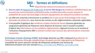 23
© ITU, July 2020
Technologie à bande ultralarge (UWB): technologie destinée aux SRD, impliquant la production et
l'émission volontaires d'énergie radioélectrique occupant une très large gamme de fréquences
susceptible de couvrir plusieurs bandes de fréquences attribuées aux services de
radiocommunication (voir par exemple la Rec. UIT-R SM.1755 et la Rec. UIT-R SM.1756).
Dispositifs (de radiocommunication) à courte portée
➢ Dans le cadre du Rapport UIT-R SM.2153, le terme SRD désigne les émetteurs radioélectriques qui
assurent des communications unidirectionnelles ou bidirectionnelles et pour lesquels la
probabilité de causer des brouillages à d'autres équipements de radiocommunication est faible.
➢ Les SRD sont autorisés à fonctionner à condition de ne pas causer de brouillage et de ne pas
demander de protection, sous réserve des normes ou des réglementations nationales applicables.
➢ Il est possible d'appliquer des conditions simples d'octroi de licence (licences générales ou
assignations générales de fréquence voire dispense de licence), mais il convient toutefois
d'obtenir des informations sur les conditions réglementaires régissant la mise sur le marché et
l'utilisation d'équipements SRD en prenant contact avec chacune des administrations nationales
concernées.
SRD - Termes et définitions
 