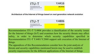 ITU-T Y.4416
TELECOMMUNICATION
STANDARDIZATION SECTOR
OF ITU
(06/2018)
Architecture of the Internet of things based on next generation network evolution
ITU-T Y.4806
TELECOMMUNICATION
STANDARDIZATION SECTOR
OF ITU
(11/2017)
Recommendation ITU-T Y.4806 provides a classification of the security issues
for the Internet of things (IoT) and examines how the security threats may affect
safety, in order to determine which security capabilities specified in
Recommendation ITU-T Y.4401/Y.2068 support safe execution of the Internet of
things.
The appendices of this Recommendation consider how the joint analysis of
threats and security capabilities mentioned herein may be used to establish
security requirements for the different applications of the Internet of things
 