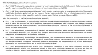 2019 ITU-T SG20 approved two Recommendations:
• ITU-T Y.4556 “Requirements and functional architecture of smart residential community”, which presents the key components and
specifies requirements and the functional architecture of smart residential community (SRC).
• ITU-T Y.4904 “Smart sustainable cities maturity model” which contains a maturity model for smart sustainable cities. This maturity
model helps identify the goals, levels and key measures that are recommended for cities to effectively examine their current
situation and determine critical capabilities needed to progress toward the long-term goal of becoming SSCs.
SG20 also consented to 12 draft Recommendations (under approval):
• ITU-T Y.4208 “IoT requirements for support of edge computing”: This Recommendation provides an overview on related challenges
faced by the IoT and describes how the IoT supporting edge computing may address these challenges. From the edge computing
deployment perspective, service requirements for support of edge computing capabilities in the IoT are identified as well as
related functional requirements.
• ITU-T Y.4209 “Requirements for interoperation of the smart port with the smart city”, which provides the requirements for Smart
Port interoperation with Smart Cities and other smart elements. Additionally, these requirements are the foundation that enables
the provision of enhanced smart services by the Smart Port.
• ITU-T Y.4459 “Digital entity architecture for IoT interoperability”, This Recommendation defines an architecture framework for
information-oriented services that makes use of existing infrastructures, including the Internet infrastructure, to enhance, secure
and manage information sharing over a distributed networking environment. This Recommendation can be used with different
identification and addressing protocols (e.g. IP and/or non IP based networks).
• ITU-T Y.4461 “Framework of open data in smart cities”, which defines a framework of open data in smart cities. It clarifies the
concept of open data in smart cities, analyses the benefits of open data in smart cities, identifies the key phases, key roles and
activities of open data in smart cities and describes the framework and general requirements of open data in smart cities.
 
