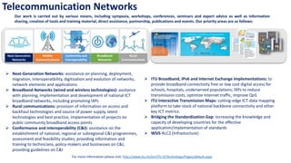 Telecommunication Networks
Our work is carried out by various means, including symposia, workshops, conferences, seminars and expert advice as well as information
sharing, creation of tools and training material, direct assistance, partnership, publications and events. Our priority areas are as follows:
➢ Next-Generation Networks: assistance on planning, deployment,
migration, interoperatbility, digitization and evolution of networks,
network elements and applications
➢ Broadband Networks (wired and wireless technologies): assitance
with planning, implementation and development of national ICT
broadband networks, including promoting IXPs
➢ Rural communications: provision of information on access and
backhaul technologies and source of power supply, latest
technologies and best practice, implementation of projects on
public community broadband access points
➢ Conformance and interoperability (C&I): assistance on the
establishment of national, regional or subregional C&I programmes,
assessment and feasibility studies, providing information and
training to technicians, policy-makers and businesses on C&I,
providing guidelines on C&I
➢ ITU Broadband, IPv6 and Internet Exchange Implementations: to
provide broadband connectivity free or low cost digital access for
schools, hospitals, underserved populations; IXPs to reduce
transmission costs, optimize Internet traffic, improve QoS
➢ ITU Interactive Transmission Maps: cutting-edge ICT-data mapping
platform to take stock of national backbone connectivity and other
key ICT metrics.
➢ Bridging the Standardization Gap: Increasing the knowledge and
capacity of developing countries for the effective
application/implementation of standards
➢ WSIS ALC2 (Infrastucture)
For more information please visit: http://www.itu.int/en/ITU-D/Technology/Pages/default.aspx
Conformity and
Interoperability
Next Generation
Networks
Mobile
Communications
Rural
Communications
Broadband
Networks
 